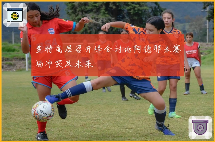 多特高层召开峰会讨论阿德耶米赛场冲突及未来