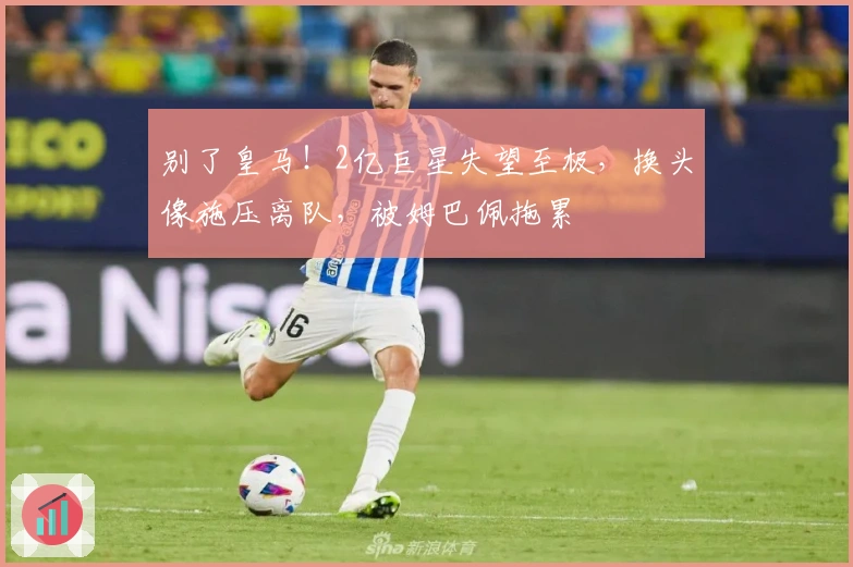 别了皇马！2亿巨星失望至极，换头像施压离队，被姆巴佩拖累