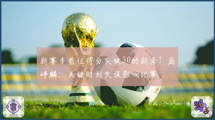 新赛季首位得分突破30的新秀！庞峥麟：关键时刻失误影响比赛