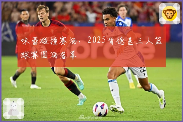 味蕾碰撞赛场，2025肯德基三人篮球赛圆满落幕