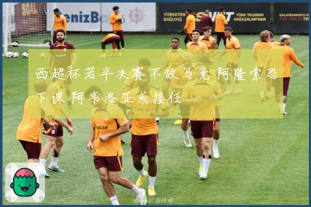 西超杯若半决赛不敌马竞 阿隆索恐下课 阿韦洛亚或接任