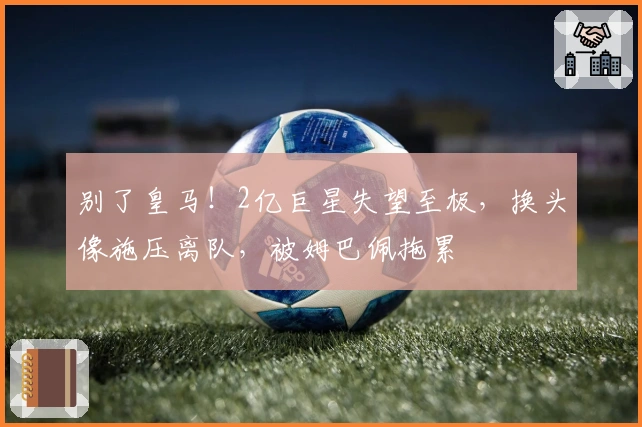 别了皇马!2亿巨星失望至极,换头像施压离队,被姆巴佩拖累