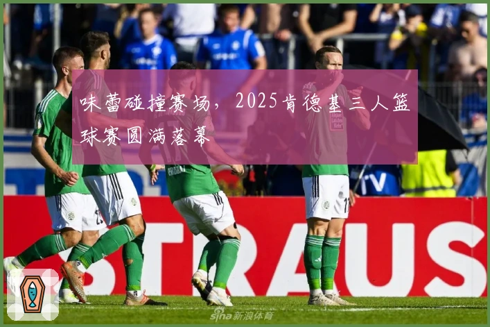 味蕾碰撞赛场，2025肯德基三人篮球赛圆满落幕