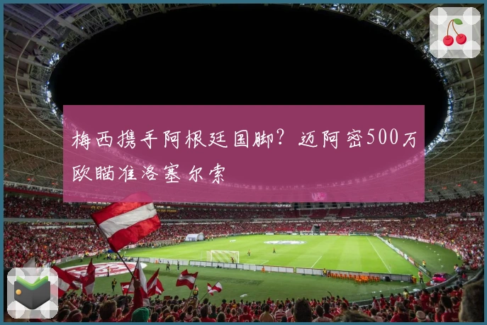 梅西携手阿根廷国脚？迈阿密500万欧瞄准洛塞尔索